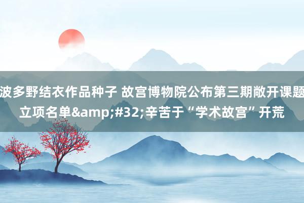波多野结衣作品种子 故宫博物院公布第三期敞开课题立项名单&#32;辛苦于“学术故宫”开荒