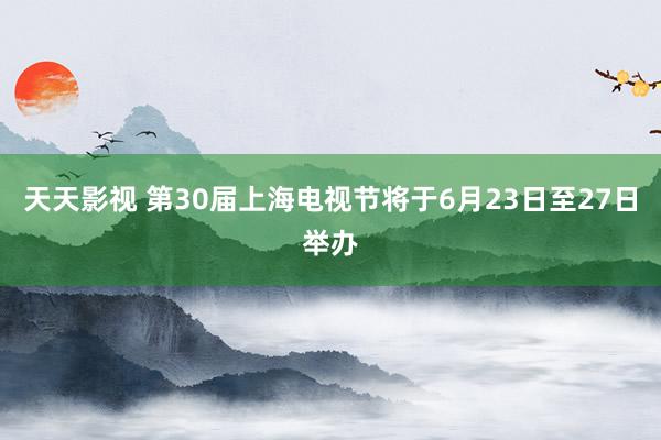 天天影视 第30届上海电视节将于6月23日至27日举办