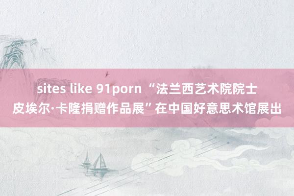 sites like 91porn “法兰西艺术院院士皮埃尔·卡隆捐赠作品展”在中国好意思术馆展出