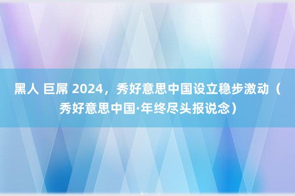 黑人 巨屌 2024，秀好意思中国设立稳步激动（秀好意思中国·年终尽头报说念）