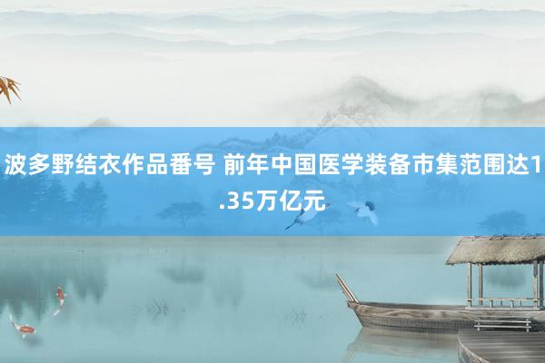 波多野结衣作品番号 前年中国医学装备市集范围达1.35万亿元