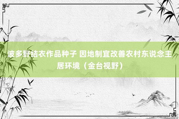 波多野结衣作品种子 因地制宜改善农村东说念主居环境（金台视野）