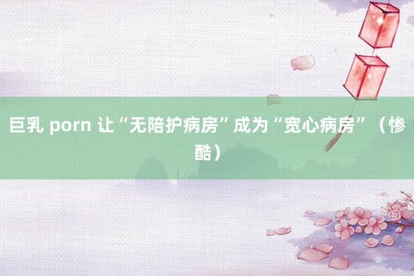 巨乳 porn 让“无陪护病房”成为“宽心病房”（惨酷）