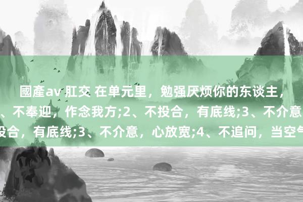 國產av 肛交 在单元里，勉强厌烦你的东谈主，记着这4招就赢了：1、不奉迎，作念我方;2、不投合，有底线;3、不介意，心放宽;4、不追问，当空气