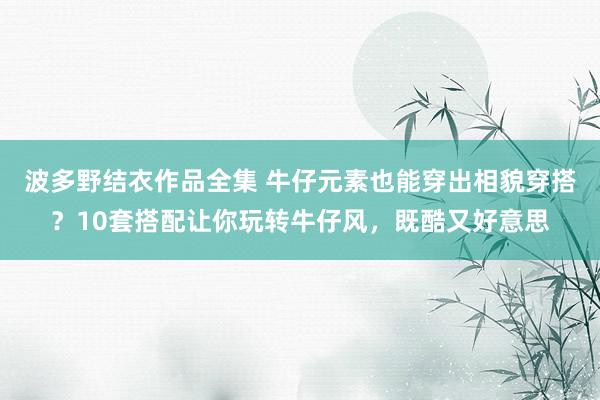 波多野结衣作品全集 牛仔元素也能穿出相貌穿搭？10套搭配让你玩转牛仔风，既酷又好意思