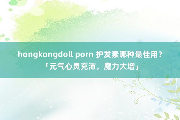 hongkongdoll porn 护发素哪种最佳用？「元气心灵充沛，魔力大增」