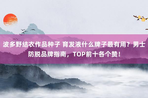 波多野结衣作品种子 育发液什么牌子最有用？男士防脱品牌指南，TOP前十各个赞！