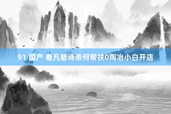 91 国产 看凡碧诗奈何帮扶0陶冶小白开店