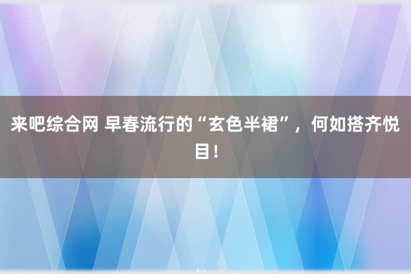 来吧综合网 早春流行的“玄色半裙”，何如搭齐悦目！