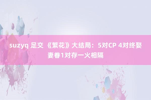 suzyq 足交 《繁花》大结局：5对CP 4对终娶妻眷1对存一火相隔