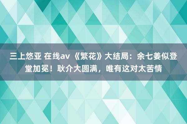 三上悠亚 在线av 《繁花》大结局：余七姜似登堂加冕！耿介大圆满，唯有这对太苦情