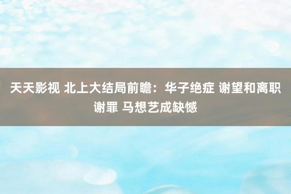 天天影视 北上大结局前瞻：华子绝症 谢望和离职谢罪 马想艺成缺憾