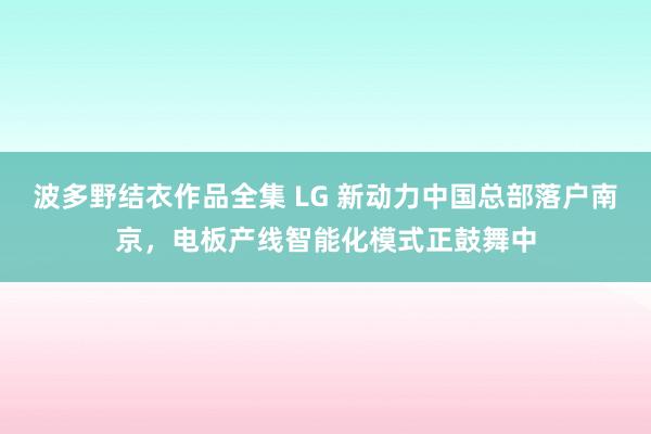 波多野结衣作品全集 LG 新动力中国总部落户南京，电板产线智能化模式正鼓舞中