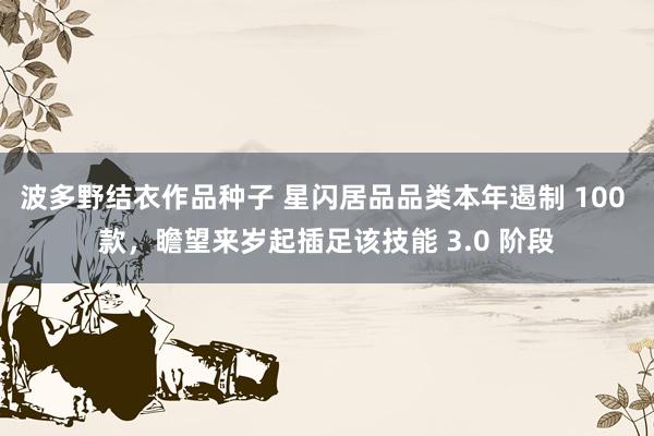 波多野结衣作品种子 星闪居品品类本年遏制 100 款，瞻望来岁起插足该技能 3.0 阶段