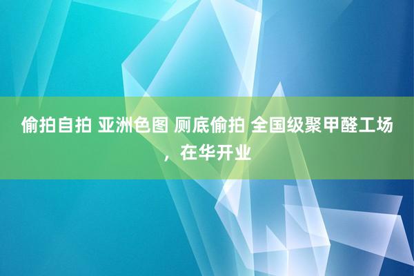 偷拍自拍 亚洲色图 厕底偷拍 全国级聚甲醛工场，在华开业