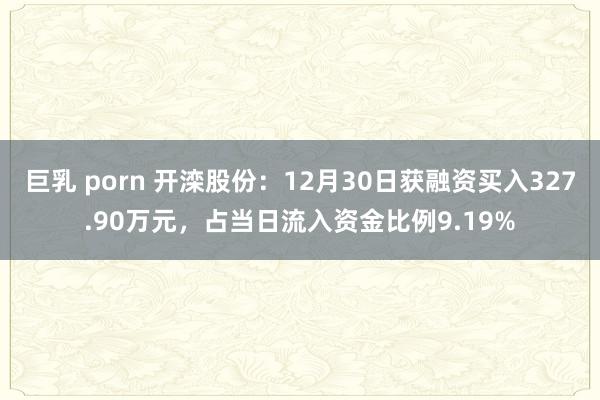 巨乳 porn 开滦股份：12月30日获融资买入327.90万元，占当日流入资金比例9.19%