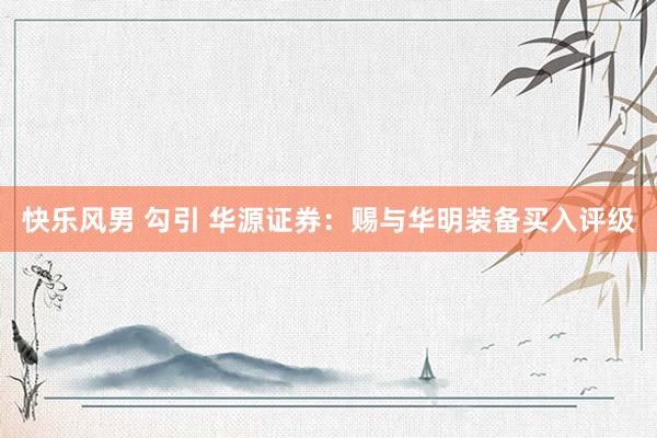 快乐风男 勾引 华源证券：赐与华明装备买入评级