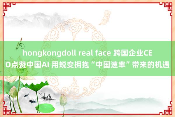 hongkongdoll real face 跨国企业CEO点赞中国AI 用蜕变拥抱“中国速率”带来的机遇