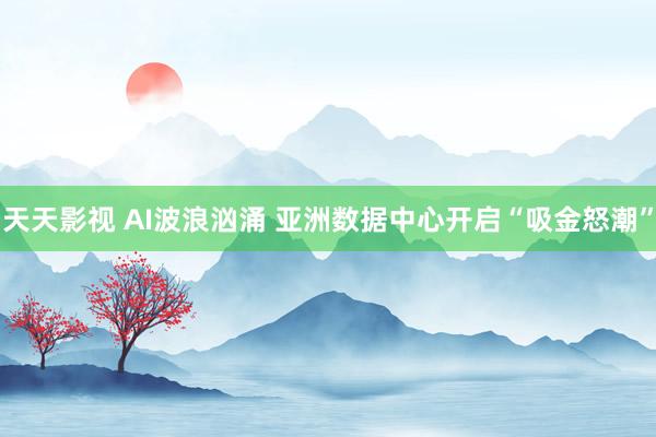 天天影视 AI波浪汹涌 亚洲数据中心开启“吸金怒潮”