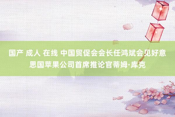 国产 成人 在线 中国贸促会会长任鸿斌会见好意思国苹果公司首席推论官蒂姆·库克