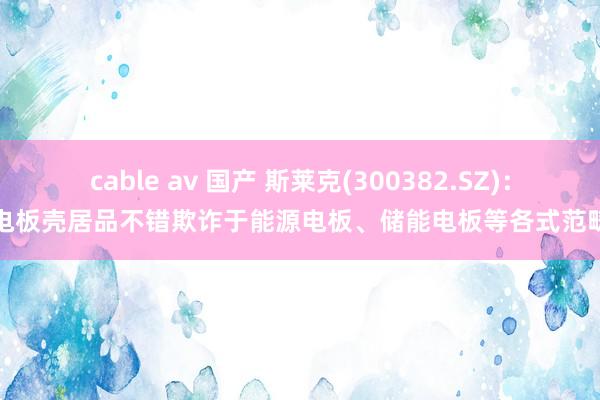 cable av 国产 斯莱克(300382.SZ)：电板壳居品不错欺诈于能源电板、储能电板等各式范畴