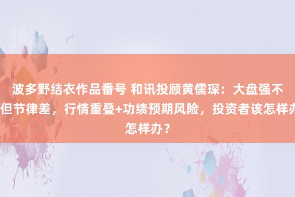 波多野结衣作品番号 和讯投顾黄儒琛：大盘强不对但节律差，行情重叠+功绩预期风险，投资者该怎样办？