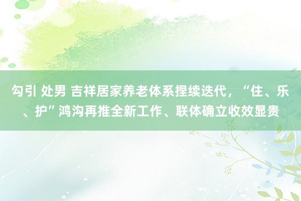勾引 处男 吉祥居家养老体系捏续迭代，“住、乐、护”鸿沟再推全新工作、联体确立收效显贵