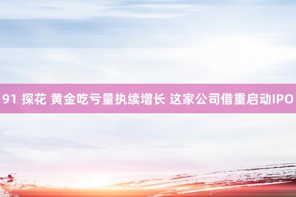 91 探花 黄金吃亏量执续增长 这家公司借重启动IPO
