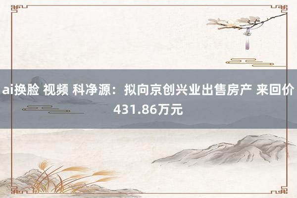 ai换脸 视频 科净源：拟向京创兴业出售房产 来回价431.86万元