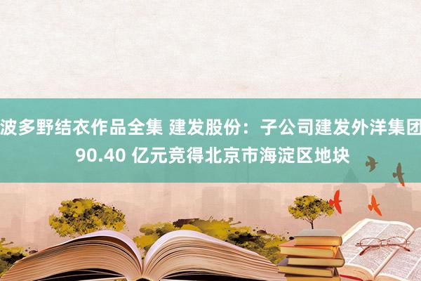波多野结衣作品全集 建发股份：子公司建发外洋集团 90.40 亿元竞得北京市海淀区地块