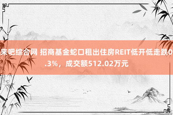 来吧综合网 招商基金蛇口租出住房REIT低开低走跌0.3%，成交额512.02万元