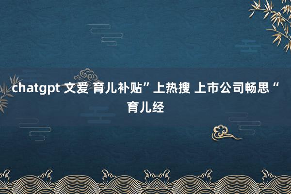 chatgpt 文爱 育儿补贴”上热搜 上市公司畅思“育儿经