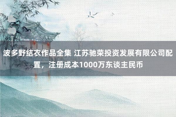 波多野结衣作品全集 江苏驰荣投资发展有限公司配置，注册成本1000万东谈主民币