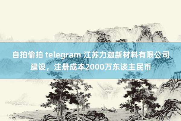 自拍偷拍 telegram 江苏力迦新材料有限公司建设，注册成本2000万东谈主民币