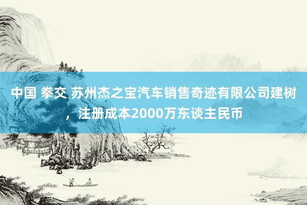 中国 拳交 苏州杰之宝汽车销售奇迹有限公司建树，注册成本2000万东谈主民币