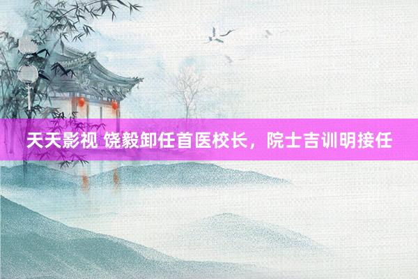 天天影视 饶毅卸任首医校长，院士吉训明接任