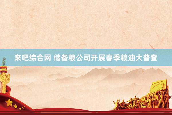 来吧综合网 储备粮公司开展春季粮油大普查