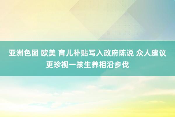 亚洲色图 欧美 育儿补贴写入政府陈说 众人建议更珍视一孩生养相沿步伐