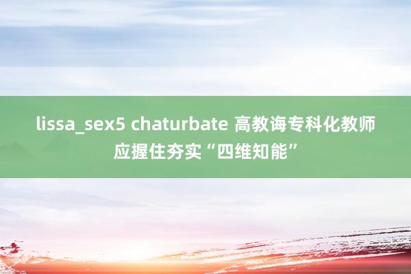 lissa_sex5 chaturbate 高教诲专科化教师应握住夯实“四维知能”