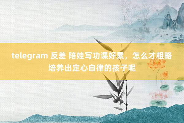 telegram 反差 陪娃写功课好累，怎么才粗略培养出定心自律的孩子呢