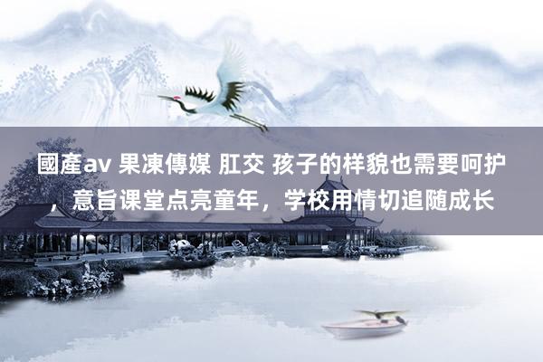 國產av 果凍傳媒 肛交 孩子的样貌也需要呵护，意旨课堂点亮童年，学校用情切追随成长