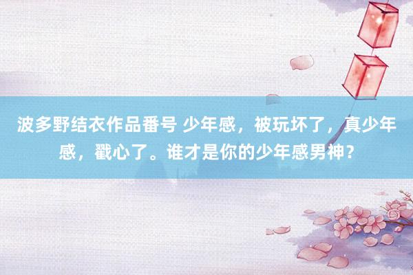 波多野结衣作品番号 少年感，被玩坏了，真少年感，戳心了。谁才是你的少年感男神？
