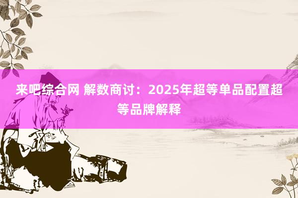 来吧综合网 解数商讨：2025年超等单品配置超等品牌解释