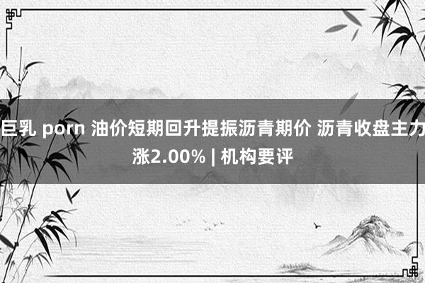 巨乳 porn 油价短期回升提振沥青期价 沥青收盘主力涨2.00% | 机构要评