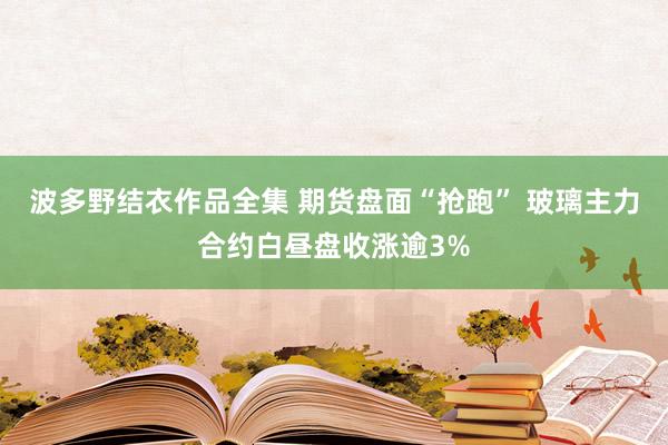 波多野结衣作品全集 期货盘面“抢跑” 玻璃主力合约白昼盘收涨逾3%
