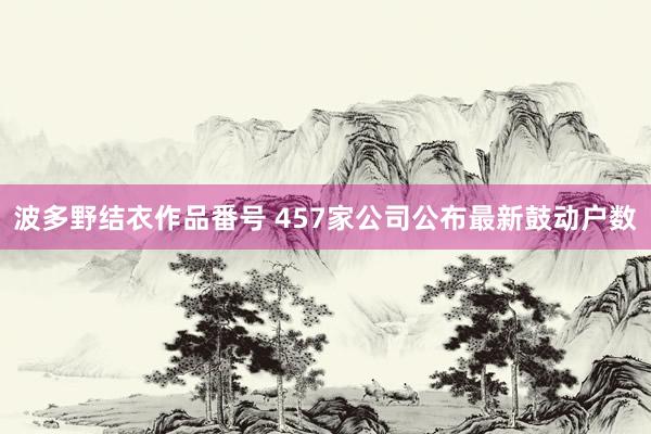 波多野结衣作品番号 457家公司公布最新鼓动户数