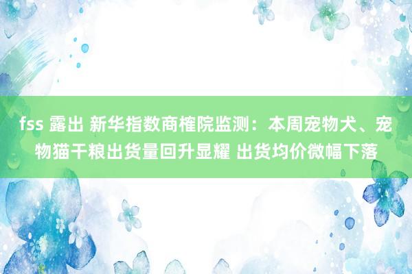 fss 露出 新华指数商榷院监测：本周宠物犬、宠物猫干粮出货量回升显耀 出货均价微幅下落