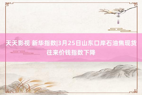 天天影视 新华指数|3月25日山东口岸石油焦现货往来价钱指数下降