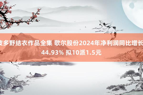 波多野结衣作品全集 歌尔股份2024年净利润同比增长144.93% 拟10派1.5元