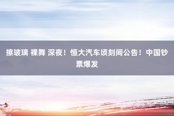 擦玻璃 裸舞 深夜！恒大汽车顷刻间公告！中国钞票爆发